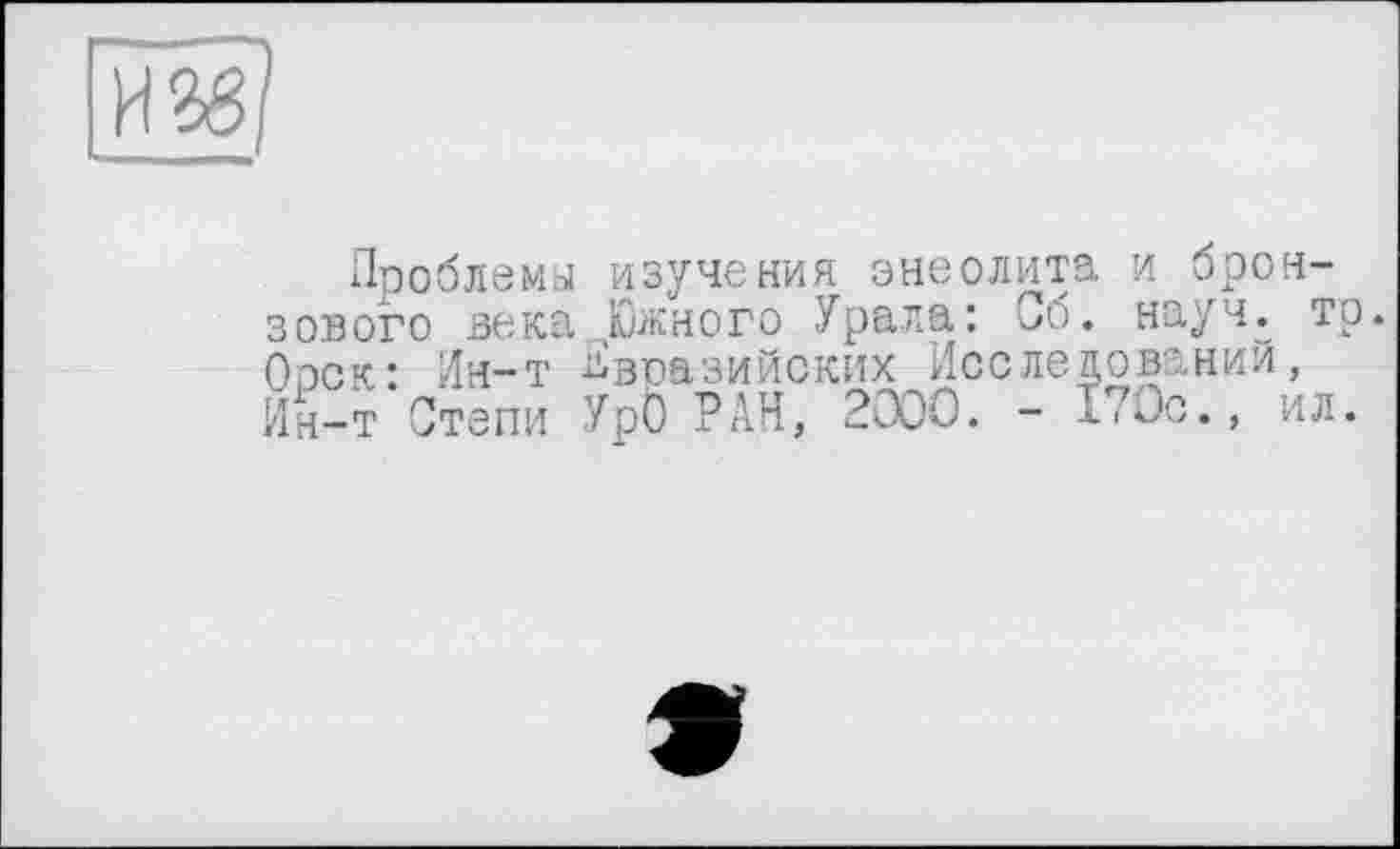 ﻿И2в]
Проблема изучения энеолита и бронзового века„чЮжного Урала: Об. науч. то. Ооск: Ин-т Евразийских Исследований, Ин-т Степи УрО РАН, 2000. - 1’Ос., ил.